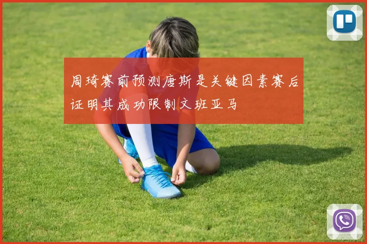周琦赛前预测唐斯是关键因素赛后证明其成功限制文班亚马