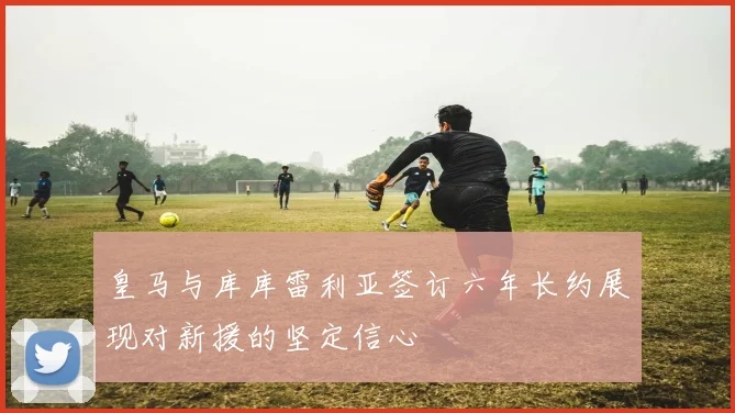皇马与库库雷利亚签订六年长约展现对新援的坚定信心