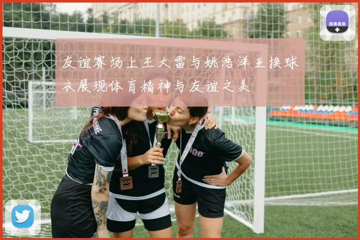 友谊赛场上王大雷与姚浩洋互换球衣展现体育精神与友谊之美