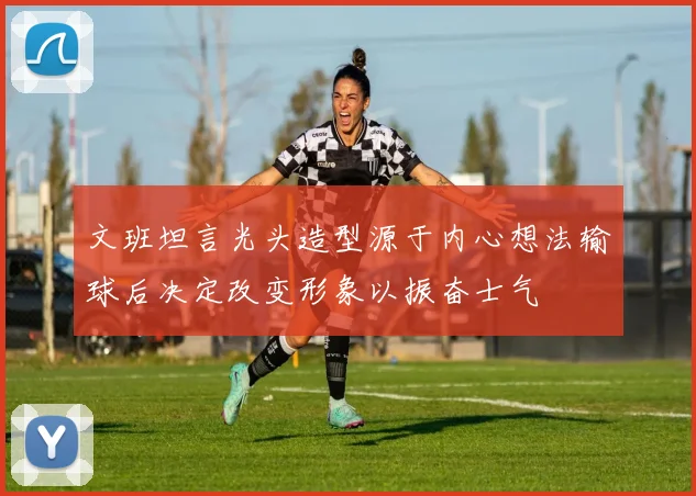 文班坦言光头造型源于内心想法输球后决定改变形象以振奋士气