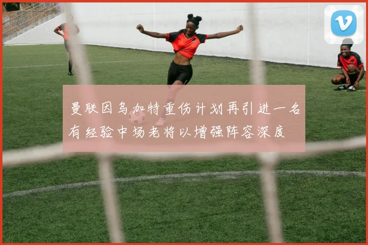 曼联因乌加特重伤计划再引进一名有经验中场老将以增强阵容深度