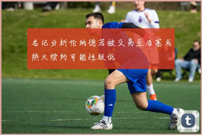 名记分析伦纳德若被交易至活塞或热火续约可能性极低