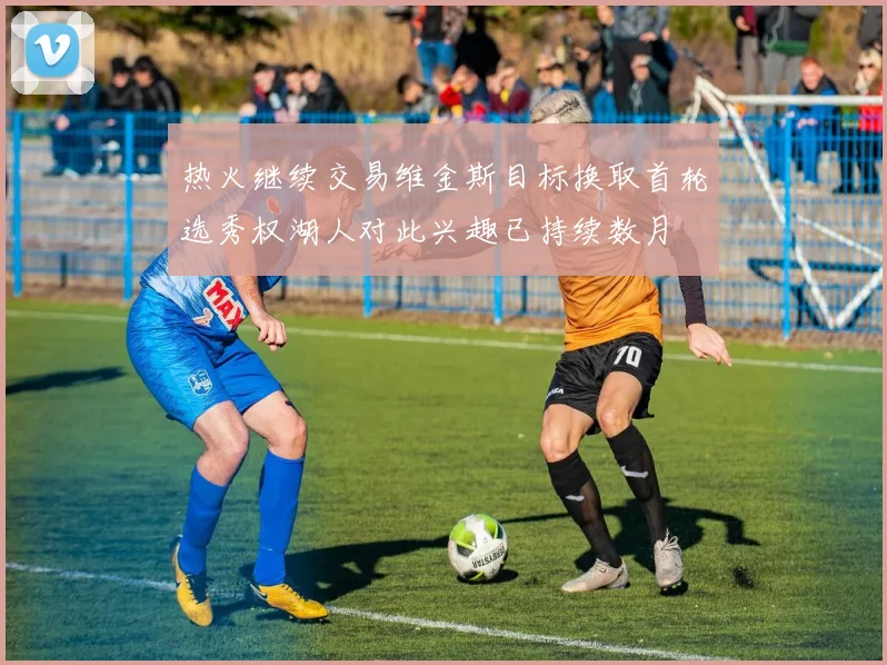 热火继续交易维金斯目标换取首轮选秀权湖人对此兴趣已持续数月