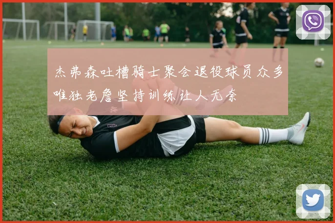 杰弗森吐槽骑士聚会退役球员众多唯独老詹坚持训练让人无奈