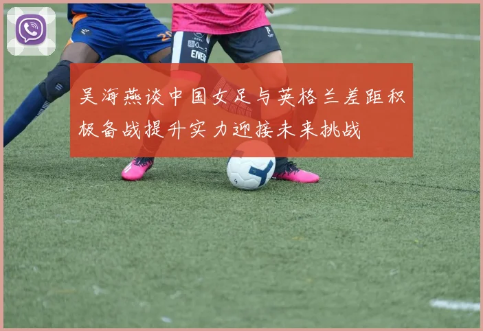 吴海燕谈中国女足与英格兰差距积极备战提升实力迎接未来挑战