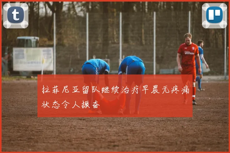 拉菲尼亚留队继续治疗早晨无疼痛状态令人振奋