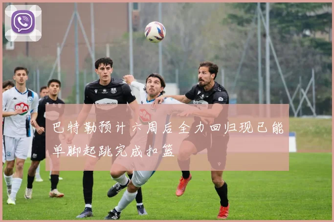 巴特勒预计六周后全力回归现已能单脚起跳完成扣篮