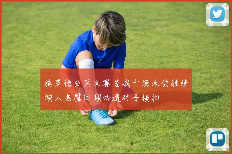 施罗德分区决赛苦战十场未尝胜绩湖人老鹰时期均遭对手横扫